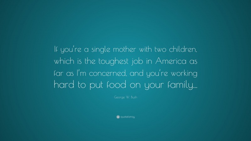 George W. Bush Quote: “If you’re a single mother with two children, which is the toughest job in America as far as I’m concerned, and you’re working hard to put food on your family...”