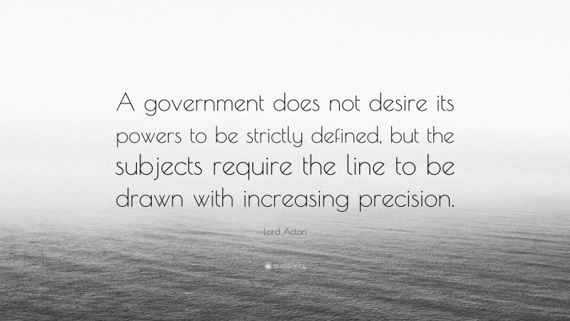 Lord Acton Quote: “A government does not desire its powers to be strictly defined, but the subjects require the line to be drawn with increasing precision.”