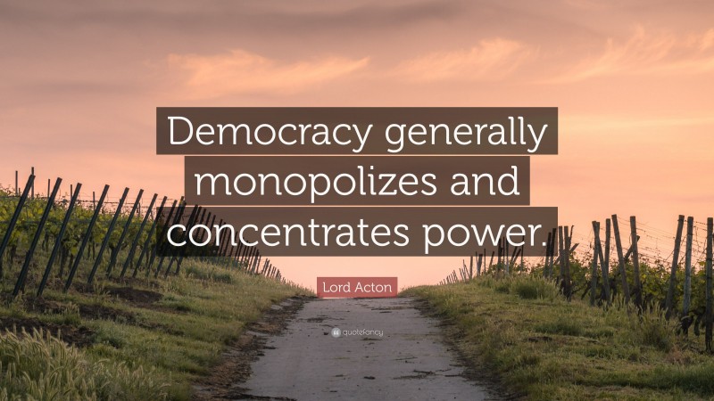 Lord Acton Quote: “Democracy generally monopolizes and concentrates power.”
