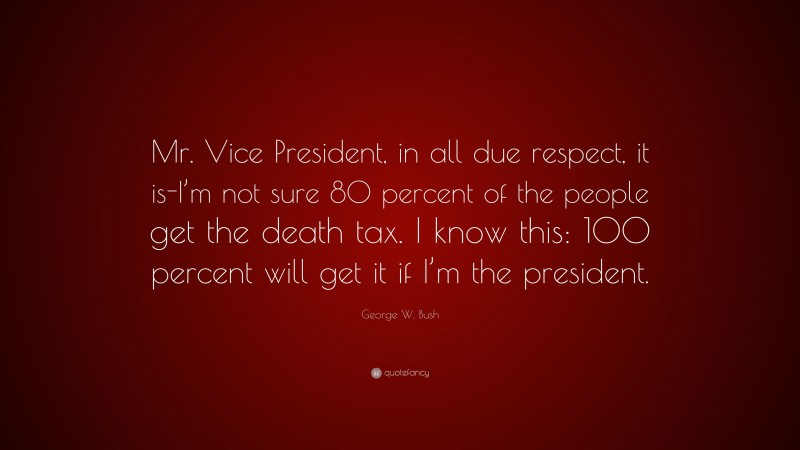 George W. Bush Quote: “Mr. Vice President, in all due respect, it is-I’m not sure 80 percent of the people get the death tax. I know this: 100 percent will get it if I’m the president.”