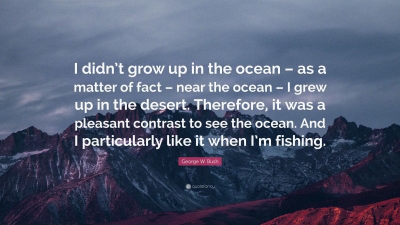 George W. Bush Quote: “I didn’t grow up in the ocean – as a matter of fact – near the ocean – I grew up in the desert. Therefore, it was a pleasant contrast to see the ocean. And I particularly like it when I’m fishing.”