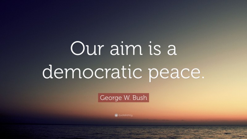 George W. Bush Quote: “Our aim is a democratic peace.”