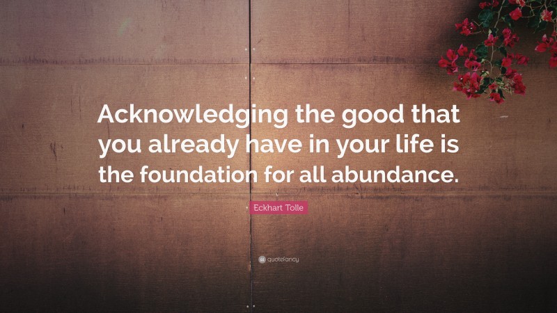 Eckhart Tolle Quote: “Acknowledging the good that you already have in your life is the foundation for all abundance.”