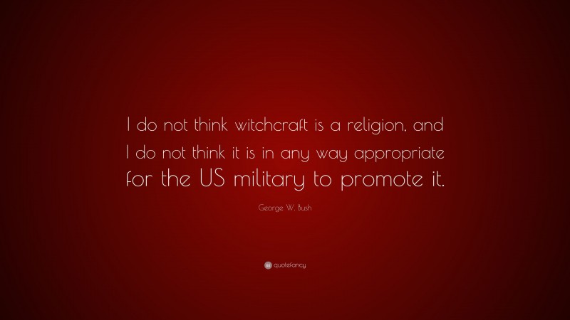 George W. Bush Quote: “I do not think witchcraft is a religion, and I do not think it is in any way appropriate for the US military to promote it.”