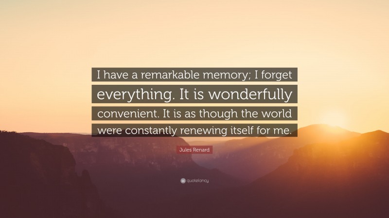 Jules Renard Quote: “I have a remarkable memory; I forget everything. It is wonderfully convenient. It is as though the world were constantly renewing itself for me.”