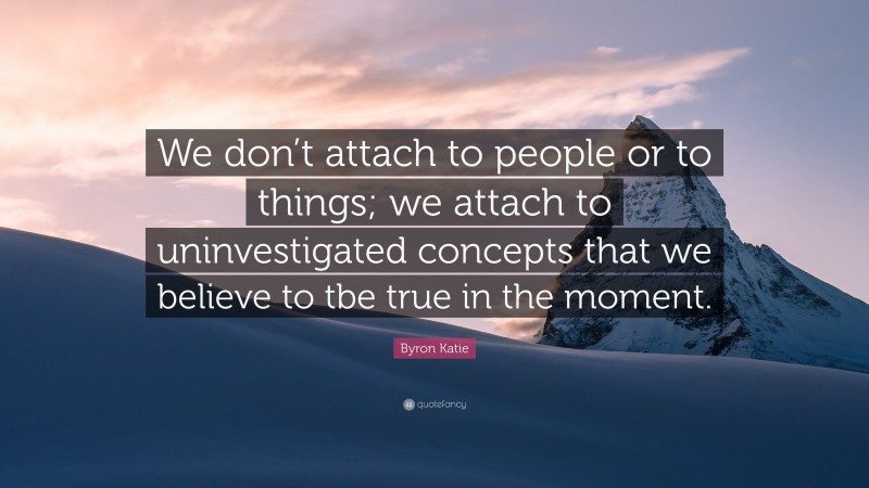 Byron Katie Quote: “We don’t attach to people or to things; we attach to uninvestigated concepts that we believe to tbe true in the moment.”