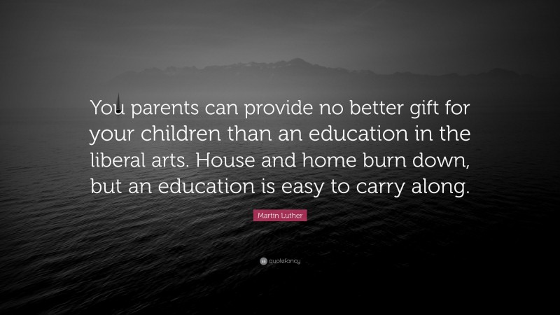 Martin Luther Quote: “You parents can provide no better gift for your children than an education in the liberal arts. House and home burn down, but an education is easy to carry along.”