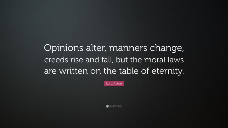 Lord Acton Quote: “Opinions alter, manners change, creeds rise and fall, but the moral laws are written on the table of eternity.”