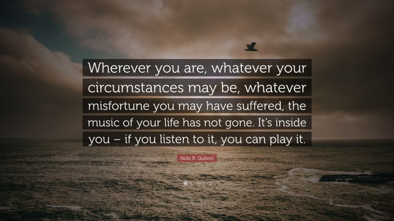 Nido R. Qubein Quote: “Wherever you are, whatever your circumstances may be, whatever misfortune you may have suffered, the music of your life has not gone. It’s inside you – if you listen to it, you can play it.”