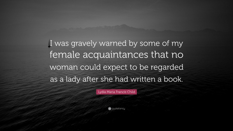 Lydia Maria Francis Child Quote: “I was gravely warned by some of my female acquaintances that no woman could expect to be regarded as a lady after she had written a book.”