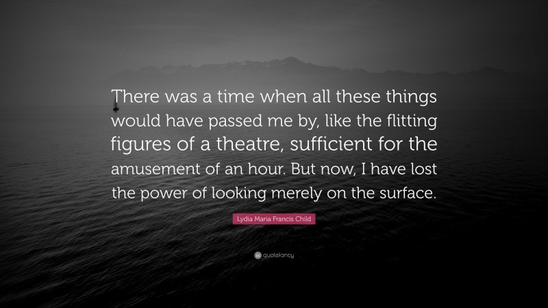 Lydia Maria Francis Child Quote: “There was a time when all these things would have passed me by, like the flitting figures of a theatre, sufficient for the amusement of an hour. But now, I have lost the power of looking merely on the surface.”