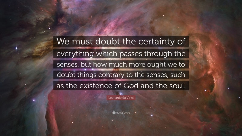 Leonardo da Vinci Quote: “We must doubt the certainty of everything which passes through the senses, but how much more ought we to doubt things contrary to the senses, such as the existence of God and the soul.”