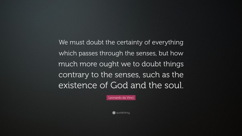 Leonardo da Vinci Quote: “We must doubt the certainty of everything which passes through the senses, but how much more ought we to doubt things contrary to the senses, such as the existence of God and the soul.”