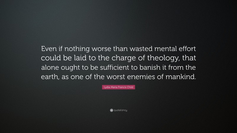 Lydia Maria Francis Child Quote: “Even if nothing worse than wasted mental effort could be laid to the charge of theology, that alone ought to be sufficient to banish it from the earth, as one of the worst enemies of mankind.”