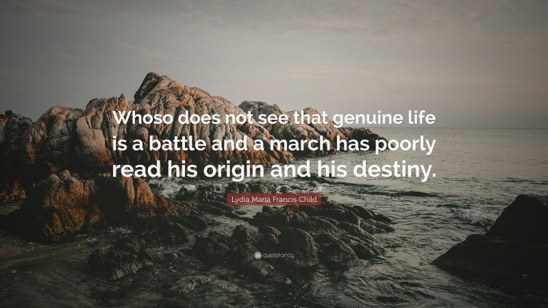 Lydia Maria Francis Child Quote: “Whoso does not see that genuine life is a battle and a march has poorly read his origin and his destiny.”