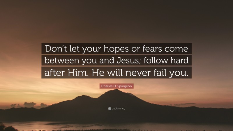 Charles H. Spurgeon Quote: “Don’t let your hopes or fears come between you and Jesus; follow hard after Him. He will never fail you.”