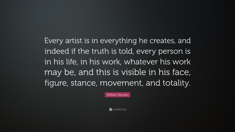 William Saroyan Quote: “Every artist is in everything he creates, and indeed if the truth is told, every person is in his life, in his work, whatever his work may be, and this is visible in his face, figure, stance, movement, and totality.”