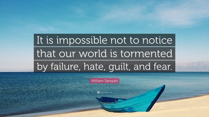 William Saroyan Quote: “It is impossible not to notice that our world is tormented by failure, hate, guilt, and fear.”
