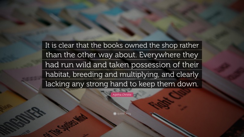 Agatha Christie Quote: “It is clear that the books owned the shop rather than the other way about. Everywhere they had run wild and taken possession of their habitat, breeding and multiplying, and clearly lacking any strong hand to keep them down.”