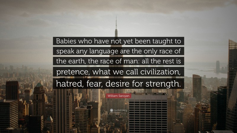 William Saroyan Quote: “Babies who have not yet been taught to speak any language are the only race of the earth, the race of man: all the rest is pretence, what we call civilization, hatred, fear, desire for strength.”