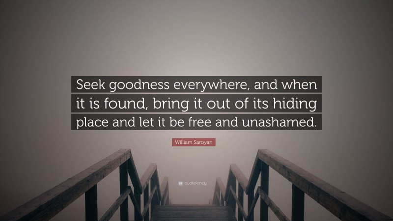 William Saroyan Quote: “Seek goodness everywhere, and when it is found, bring it out of its hiding place and let it be free and unashamed.”