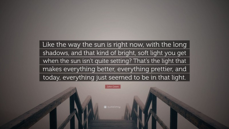 John Green Quote: “Like the way the sun is right now, with the long shadows, and that kind of bright, soft light you get when the sun isn’t quite setting? That’s the light that makes everything better, everything prettier, and today, everything just seemed to be in that light.”