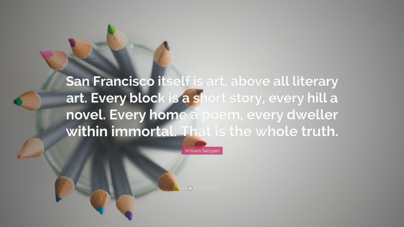 William Saroyan Quote: “San Francisco itself is art, above all literary art. Every block is a short story, every hill a novel. Every home a poem, every dweller within immortal. That is the whole truth.”