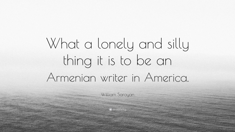 William Saroyan Quote: “What a lonely and silly thing it is to be an Armenian writer in America.”