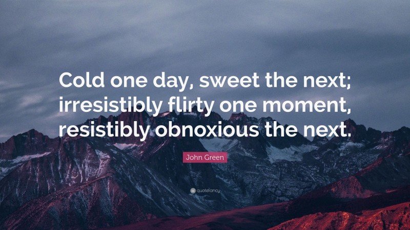 John Green Quote: “Cold one day, sweet the next; irresistibly flirty one moment, resistibly obnoxious the next.”