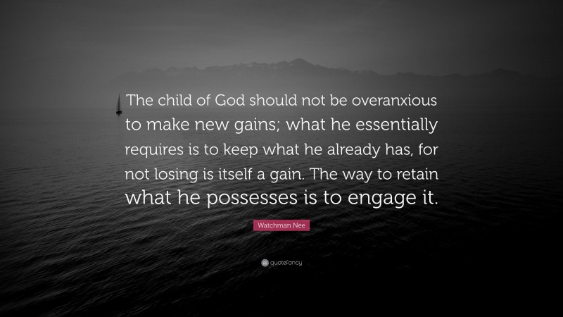 Watchman Nee Quote: “The child of God should not be overanxious to make new gains; what he essentially requires is to keep what he already has, for not losing is itself a gain. The way to retain what he possesses is to engage it.”