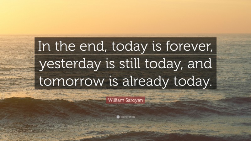 William Saroyan Quote: “In the end, today is forever, yesterday is still today, and tomorrow is already today.”
