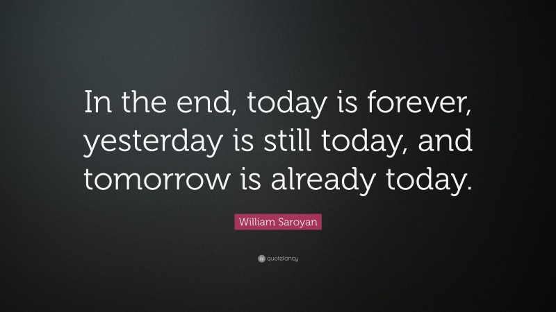 William Saroyan Quote: “In the end, today is forever, yesterday is still today, and tomorrow is already today.”