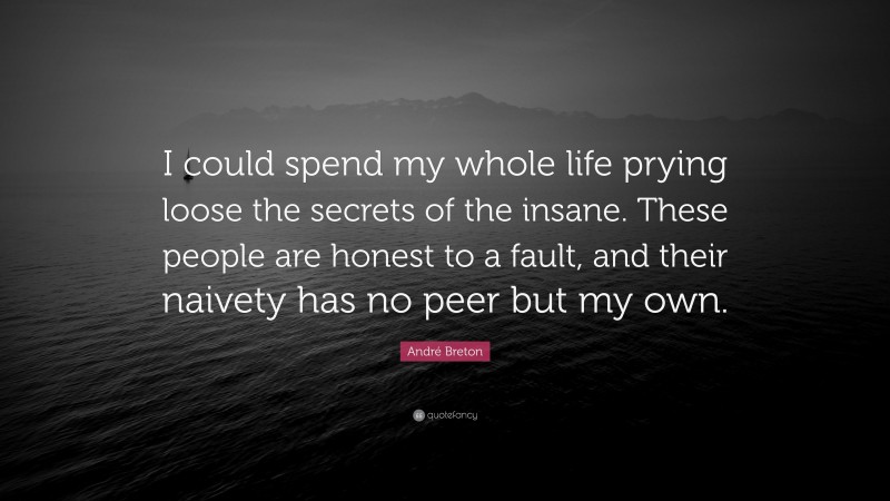 André Breton Quote: “I could spend my whole life prying loose the secrets of the insane. These people are honest to a fault, and their naivety has no peer but my own.”