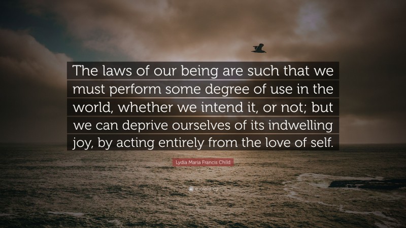 Lydia Maria Francis Child Quote: “The laws of our being are such that we must perform some degree of use in the world, whether we intend it, or not; but we can deprive ourselves of its indwelling joy, by acting entirely from the love of self.”