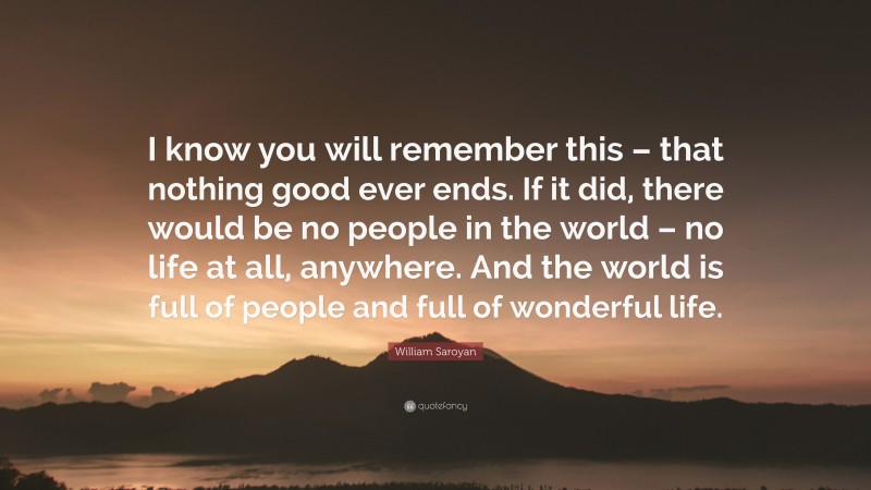 William Saroyan Quote: “I know you will remember this – that nothing good ever ends. If it did, there would be no people in the world – no life at all, anywhere. And the world is full of people and full of wonderful life.”