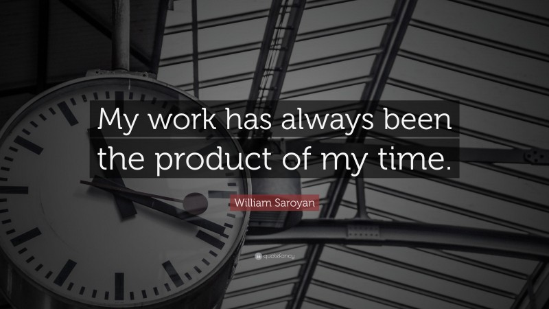 William Saroyan Quote: “My work has always been the product of my time.”