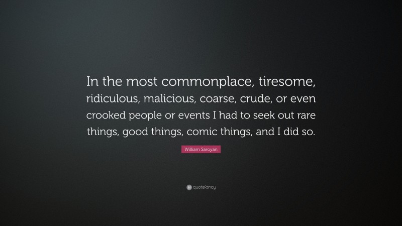 William Saroyan Quote: “In the most commonplace, tiresome, ridiculous, malicious, coarse, crude, or even crooked people or events I had to seek out rare things, good things, comic things, and I did so.”