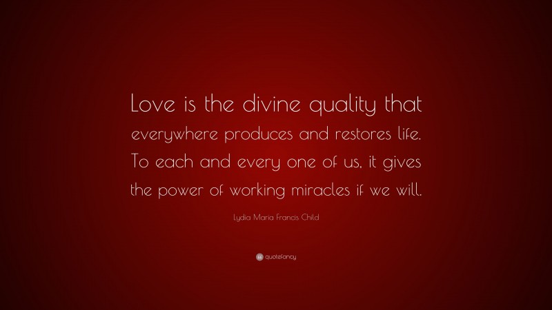 Lydia Maria Francis Child Quote: “Love is the divine quality that everywhere produces and restores life. To each and every one of us, it gives the power of working miracles if we will.”