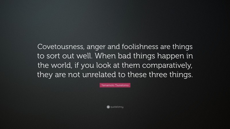 Yamamoto Tsunetomo Quote: “Covetousness, anger and foolishness are things to sort out well. When bad things happen in the world, if you look at them comparatively, they are not unrelated to these three things.”