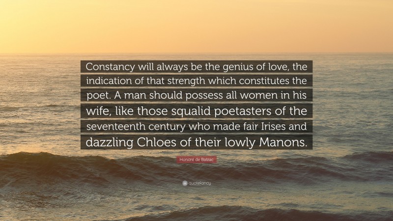 Honoré de Balzac Quote: “Constancy will always be the genius of love, the indication of that strength which constitutes the poet. A man should possess all women in his wife, like those squalid poetasters of the seventeenth century who made fair Irises and dazzling Chloes of their lowly Manons.”