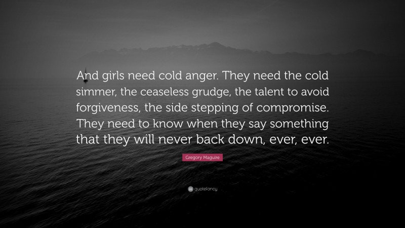Gregory Maguire Quote: “And girls need cold anger. They need the cold simmer, the ceaseless grudge, the talent to avoid forgiveness, the side stepping of compromise. They need to know when they say something that they will never back down, ever, ever.”