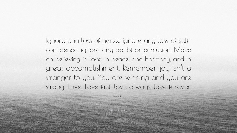 Anne Rice Quote: “Ignore any loss of nerve, ignore any loss of self-confidence, ignore any doubt or confusion. Move on believing in love, in peace, and harmony, and in great accomplishment. Remember joy isn’t a stranger to you. You are winning and you are strong. Love. Love first, love always, love forever.”