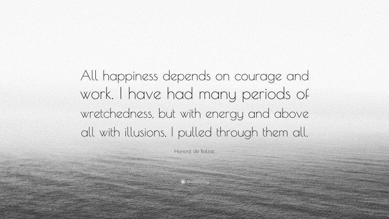Honoré de Balzac Quote: “All happiness depends on courage and work. I have had many periods of wretchedness, but with energy and above all with illusions, I pulled through them all.”
