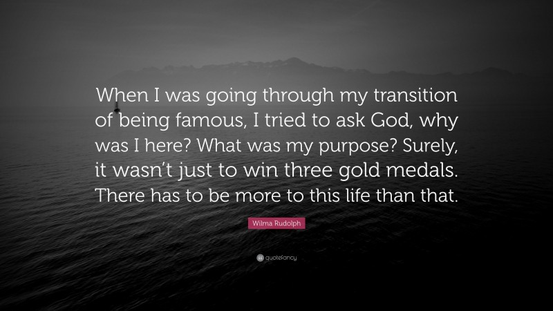 Wilma Rudolph Quote: “When I was going through my transition of being famous, I tried to ask God, why was I here? What was my purpose? Surely, it wasn’t just to win three gold medals. There has to be more to this life than that.”