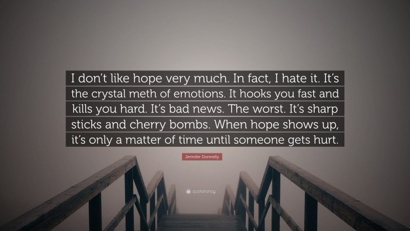 Jennifer Donnelly Quote: “I don’t like hope very much. In fact, I hate it. It’s the crystal meth of emotions. It hooks you fast and kills you hard. It’s bad news. The worst. It’s sharp sticks and cherry bombs. When hope shows up, it’s only a matter of time until someone gets hurt.”