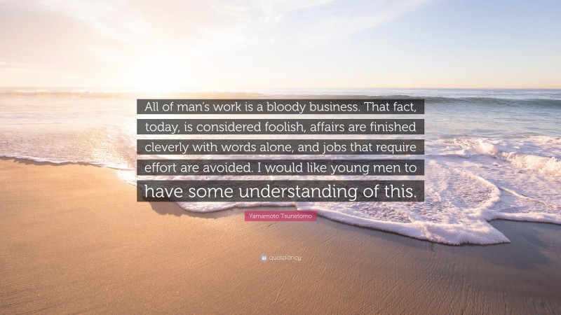 Yamamoto Tsunetomo Quote: “All of man’s work is a bloody business. That fact, today, is considered foolish, affairs are finished cleverly with words alone, and jobs that require effort are avoided. I would like young men to have some understanding of this.”