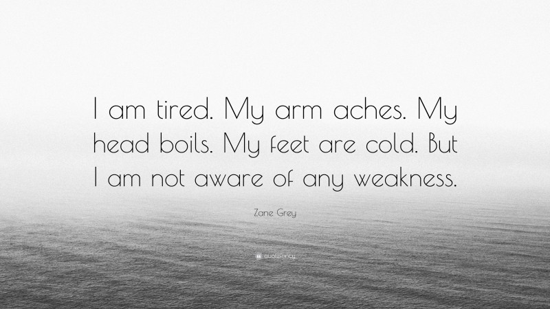 Zane Grey Quote: “I am tired. My arm aches. My head boils. My feet are cold. But I am not aware of any weakness.”