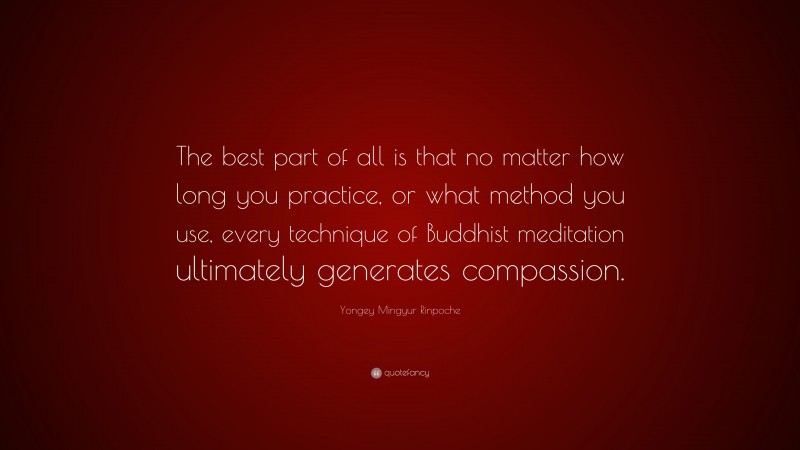 Yongey Mingyur Rinpoche Quote: “The best part of all is that no matter how long you practice, or what method you use, every technique of Buddhist meditation ultimately generates compassion.”