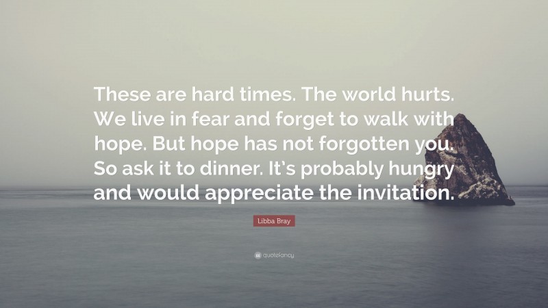 Libba Bray Quote: “These are hard times. The world hurts. We live in fear and forget to walk with hope. But hope has not forgotten you. So ask it to dinner. It’s probably hungry and would appreciate the invitation.”