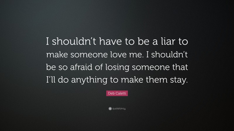 Deb Caletti Quote: “I shouldn’t have to be a liar to make someone love me. I shouldn’t be so afraid of losing someone that I’ll do anything to make them stay.”